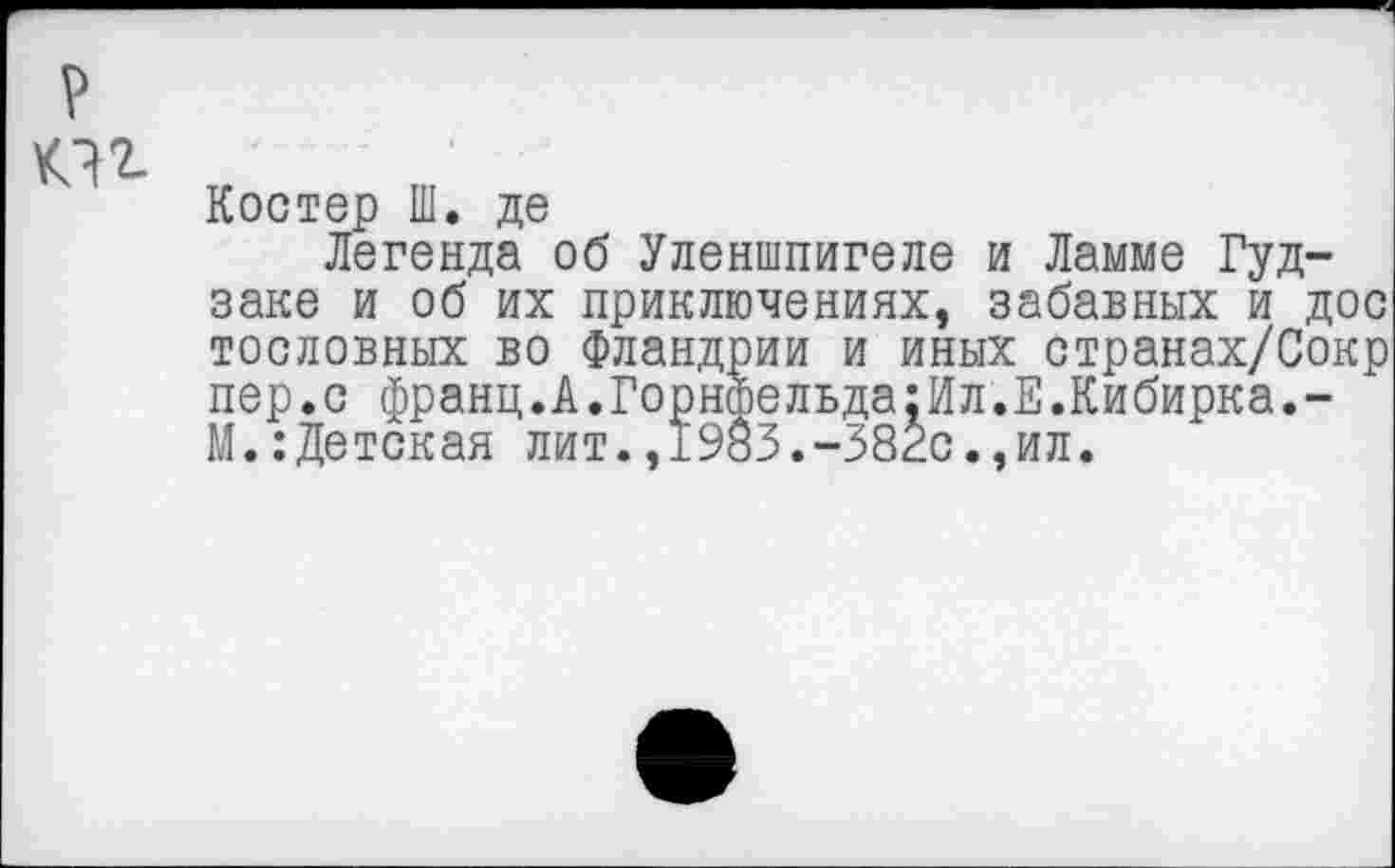 ﻿р
Костер Ш. де
Легенда об Уленшпигеле и Ламме Гуд-заке и об их приключениях, забавных и дос тословных во Фландрии и иных странах/Сокр пер.с франц.А.ГорнФельда:Ил.Е.Кибирка.-М.:Детская лит.,1983.-38гс.,ил.